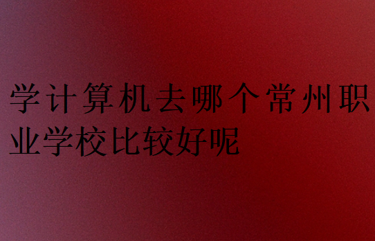 學計算機去哪個常州職業學校比較好呢